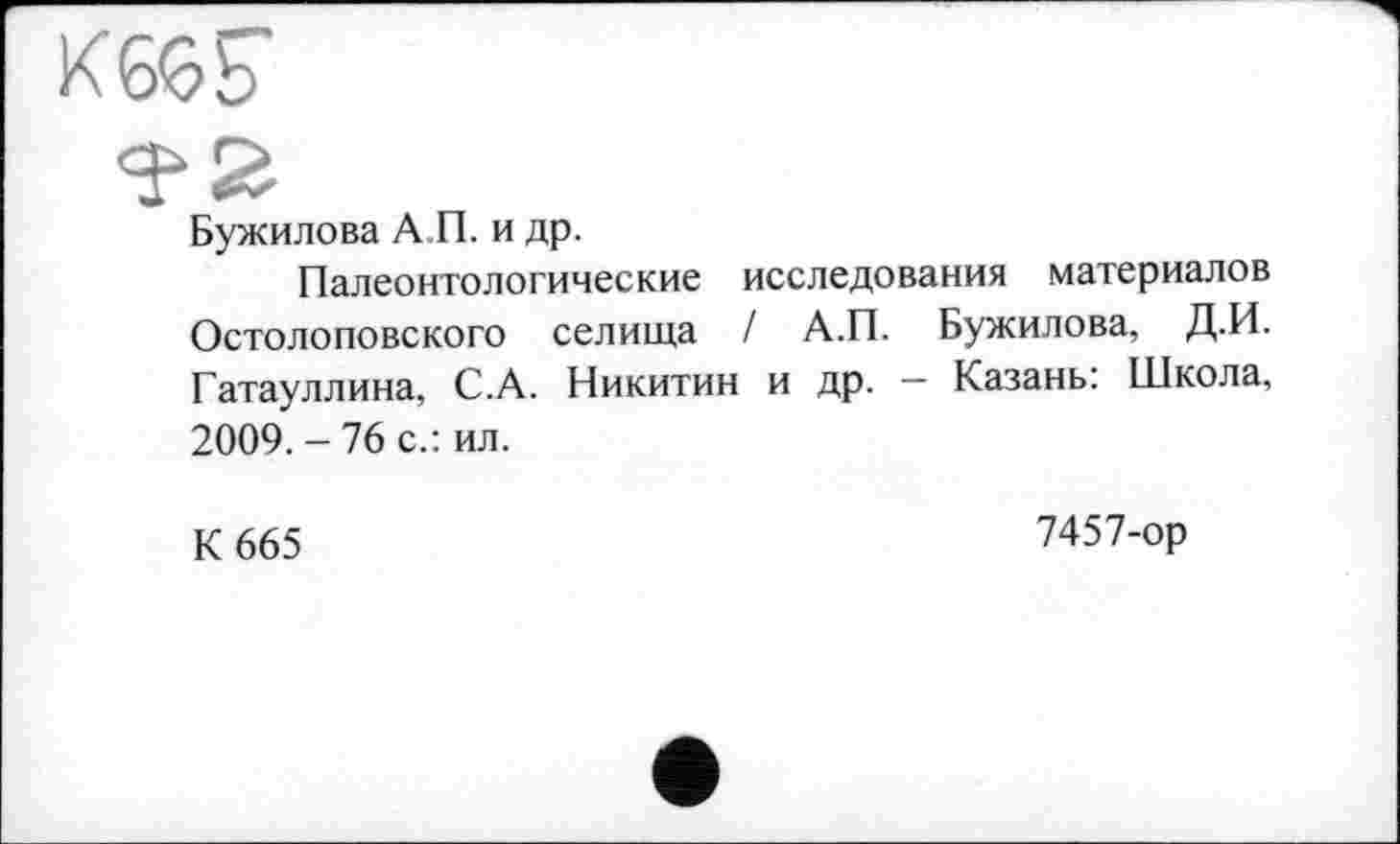 ﻿К665
Бужилова А П. и др.
Палеонтологические исследования материалов Остолоповского селища / А.П. Бужилова, ДИ. Гатауллина, С.А. Никитин и др. — Казань: Школа, 2009. - 76 с.: ил.
К 665
7457-ор